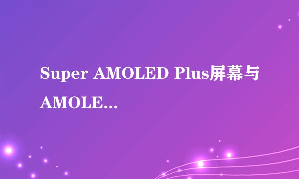 Super AMOLED Plus屏幕与AMOLED屏幕是一样的吗？有什么区别？？