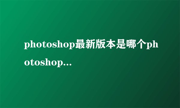 photoshop最新版本是哪个photoshop最新版本是什么