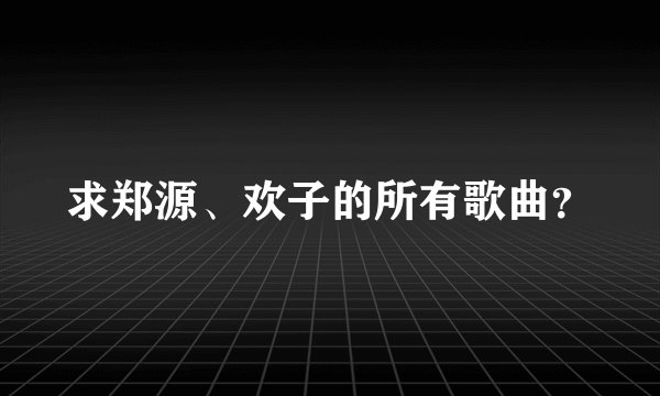 求郑源、欢子的所有歌曲？