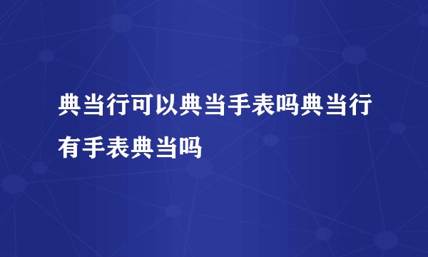 典当行可以典当手表吗典当行有手表典当吗