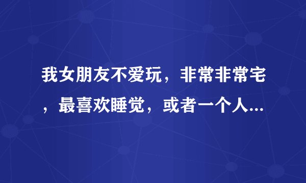 我女朋友不爱玩，非常非常宅，最喜欢睡觉，或者一个人玩手机，我有点受不了她，太死气沉沉了，是吧？
