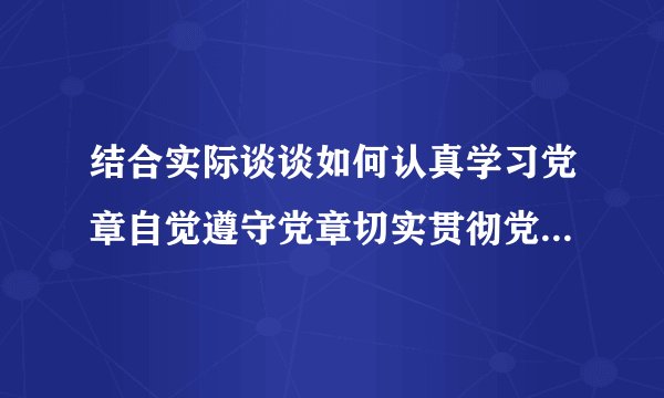 结合实际谈谈如何认真学习党章自觉遵守党章切实贯彻党章坚决维护党章