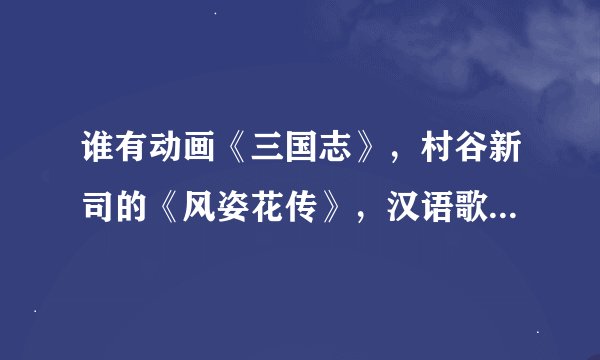 谁有动画《三国志》，村谷新司的《风姿花传》，汉语歌词，求，谢谢