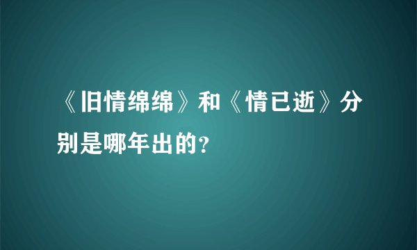 《旧情绵绵》和《情已逝》分别是哪年出的？