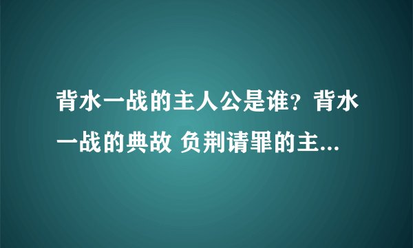 背水一战的主人公是谁？背水一战的典故 负荆请罪的主人公是谁