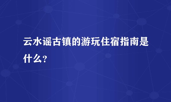 云水谣古镇的游玩住宿指南是什么？