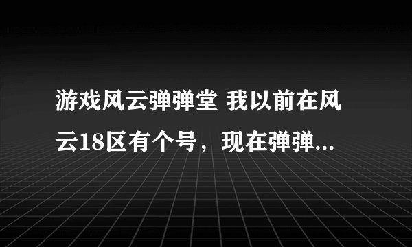 游戏风云弹弹堂 我以前在风云18区有个号，现在弹弹堂2里哪个区？求高手 求解答！！！