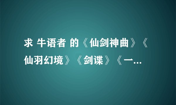 求 牛语者 的《仙剑神曲》《仙羽幻境》《剑谍》《一剑惊仙》TXT全本小说，共四本，在线等哦 求分享~