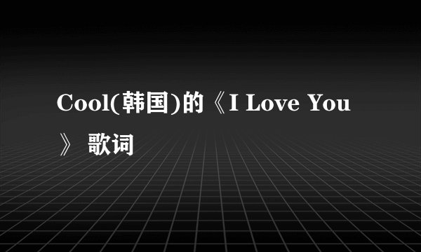 Cool(韩国)的《I Love You》 歌词