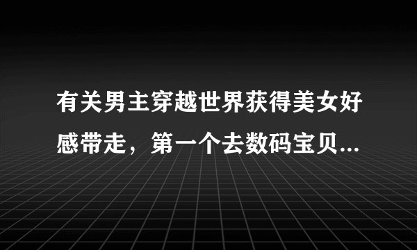 有关男主穿越世界获得美女好感带走，第一个去数码宝贝世界，变身炎龙兽，带走天女兽和妖女兽，小说叫啥？