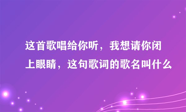 这首歌唱给你听，我想请你闭上眼睛，这句歌词的歌名叫什么
