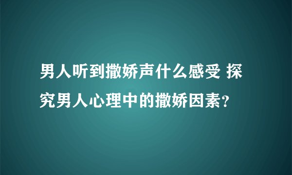 男人听到撒娇声什么感受 探究男人心理中的撒娇因素？