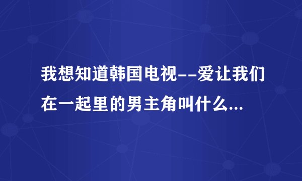 我想知道韩国电视--爱让我们在一起里的男主角叫什么名字/>?