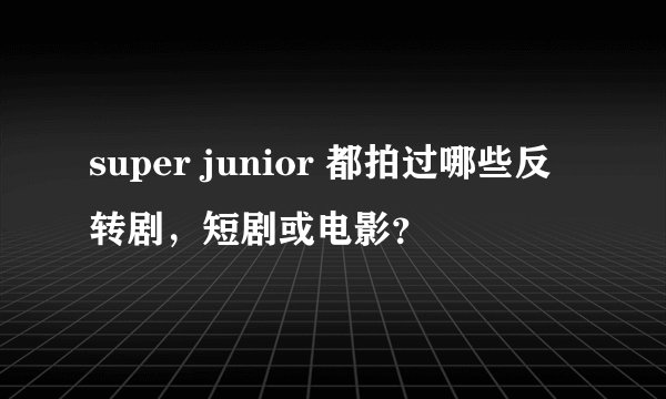 super junior 都拍过哪些反转剧，短剧或电影？