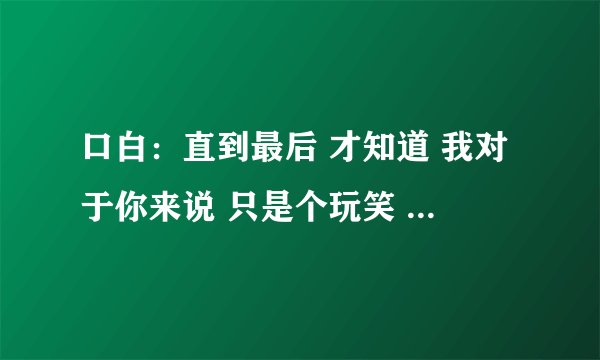 口白：直到最后 才知道 我对于你来说 只是个玩笑 歌词： 我的唇角还残留着你的味道。 这首歌词是什么歌