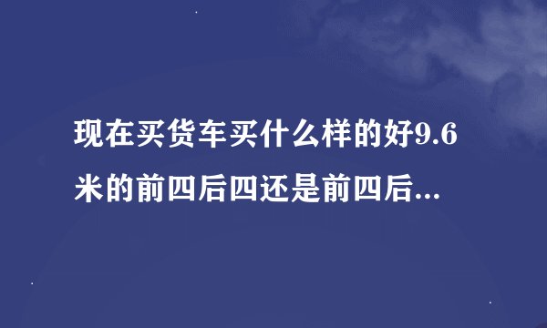 现在买货车买什么样的好9.6米的前四后四还是前四后八或前四后六 平常跑运输用