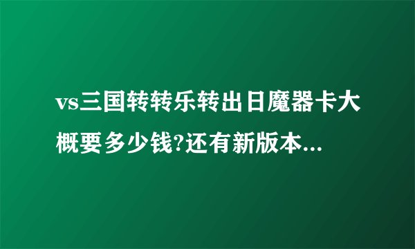 vs三国转转乐转出日魔器卡大概要多少钱?还有新版本什么时侯出来?