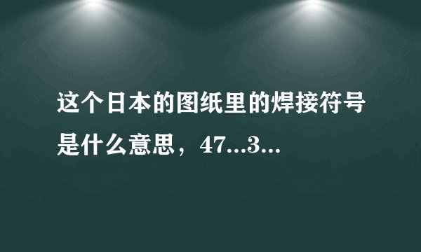 这个日本的图纸里的焊接符号是什么意思，47...30...都代表什么，回答精彩我追加分