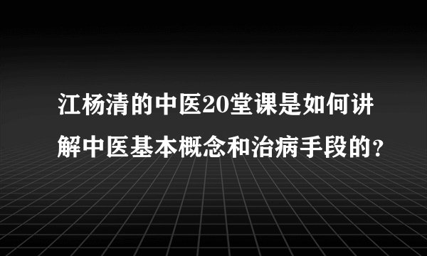 江杨清的中医20堂课是如何讲解中医基本概念和治病手段的？