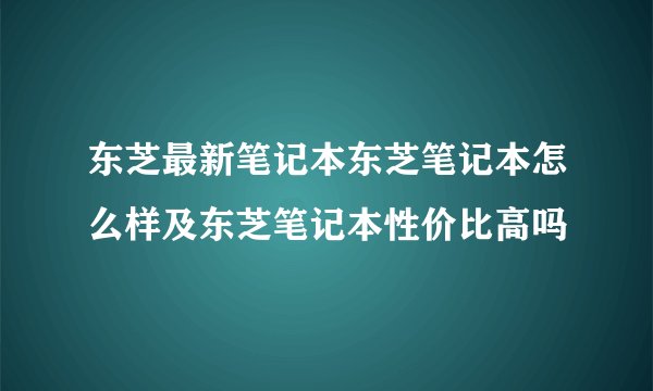 东芝最新笔记本东芝笔记本怎么样及东芝笔记本性价比高吗