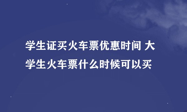 学生证买火车票优惠时间 大学生火车票什么时候可以买