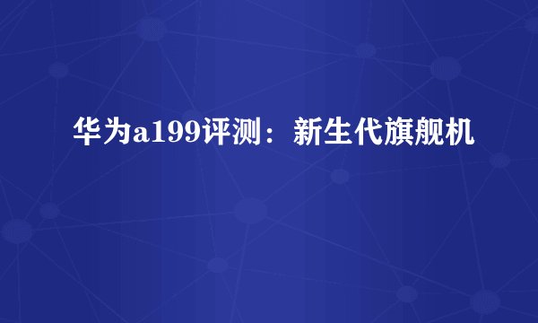 华为a199评测：新生代旗舰机