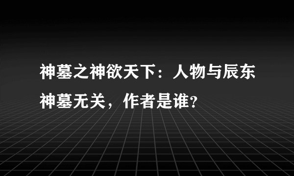 神墓之神欲天下：人物与辰东神墓无关，作者是谁？
