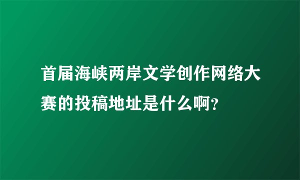 首届海峡两岸文学创作网络大赛的投稿地址是什么啊？