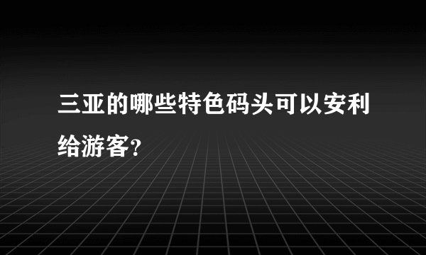 三亚的哪些特色码头可以安利给游客？