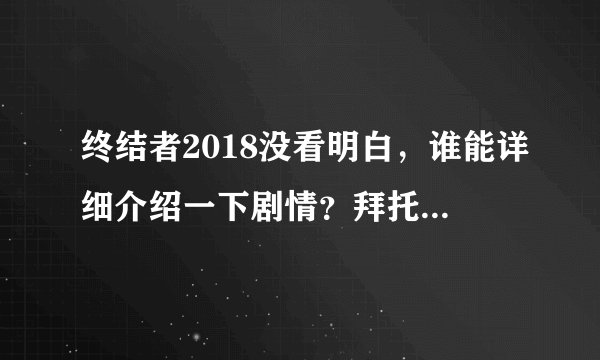终结者2018没看明白，谁能详细介绍一下剧情？拜托各位了 3Q