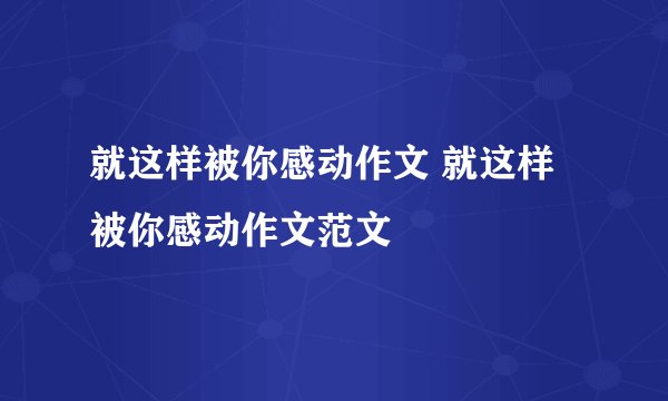 就这样被你感动作文 就这样被你感动作文范文