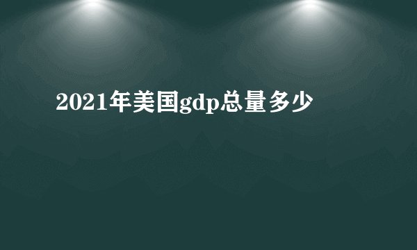 2021年美国gdp总量多少