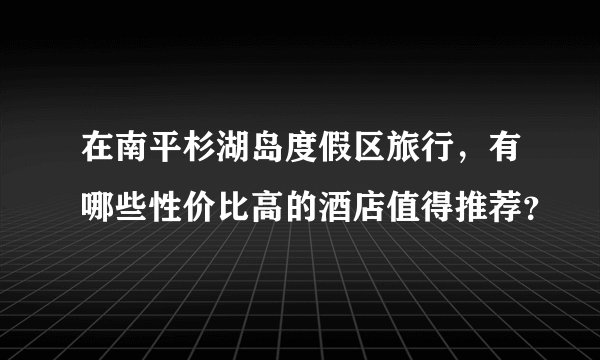 在南平杉湖岛度假区旅行，有哪些性价比高的酒店值得推荐？