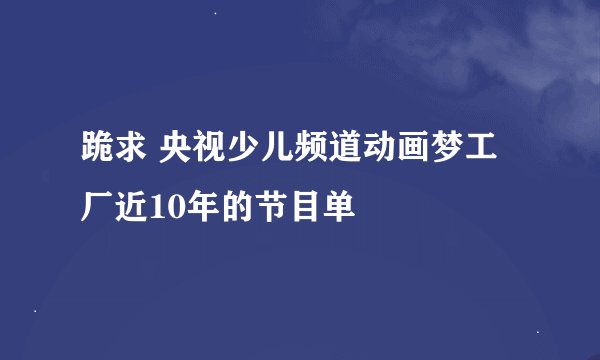 跪求 央视少儿频道动画梦工厂近10年的节目单