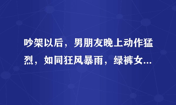 吵架以后，男朋友晚上动作猛烈，如同狂风暴雨，绿裤女生哭的梨花带雨，怎么办啊，他为何那么狠？