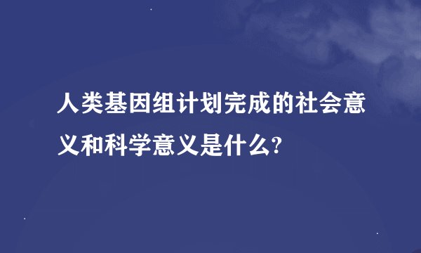 人类基因组计划完成的社会意义和科学意义是什么?