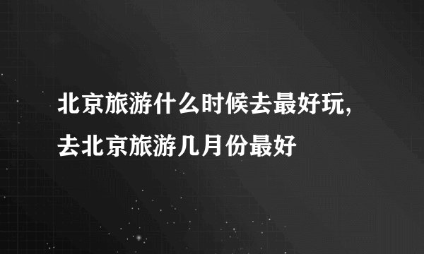 北京旅游什么时候去最好玩,去北京旅游几月份最好