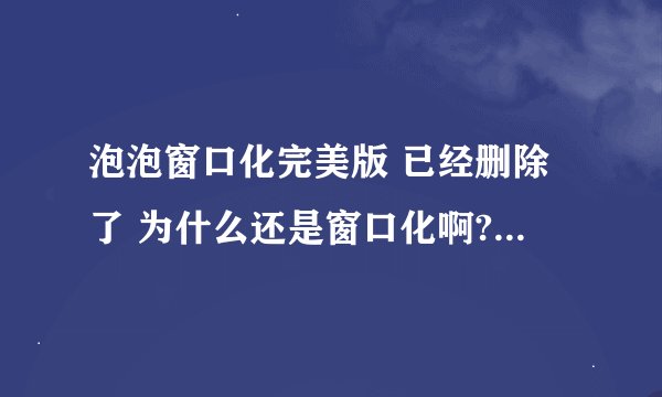 泡泡窗口化完美版 已经删除了 为什么还是窗口化啊? 怎么办啊？
