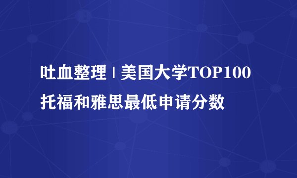 吐血整理 | 美国大学TOP100托福和雅思最低申请分数