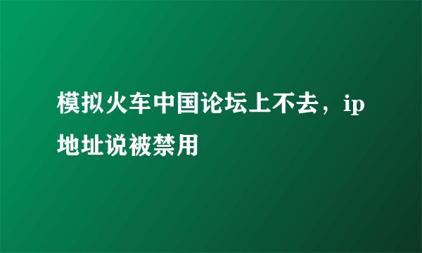 模拟火车中国论坛上不去，ip地址说被禁用