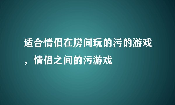 适合情侣在房间玩的污的游戏，情侣之间的污游戏