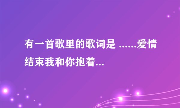有一首歌里的歌词是 ......爱情结束我和你抱着哭.......是什么歌?