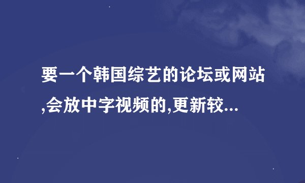 要一个韩国综艺的论坛或网站,会放中字视频的,更新较快的..优酷的三天没更新了.奇怪.