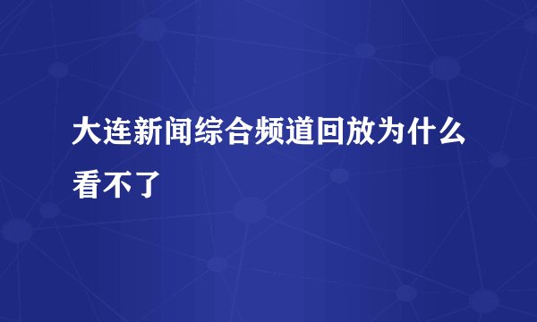 大连新闻综合频道回放为什么看不了