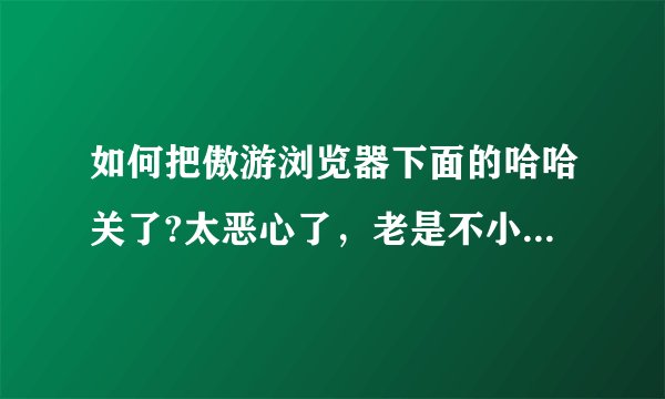 如何把傲游浏览器下面的哈哈关了?太恶心了，老是不小心点到，谢谢?