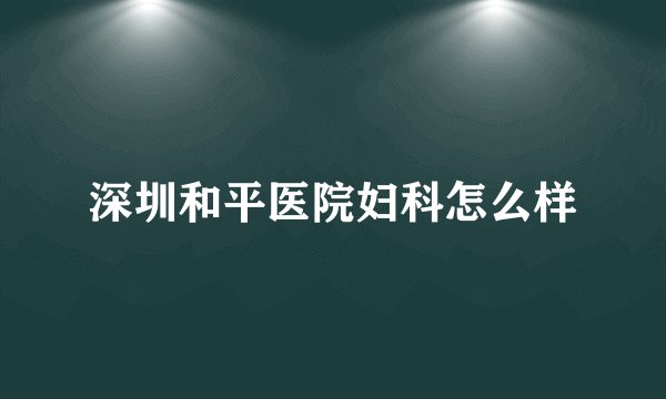深圳和平医院妇科怎么样