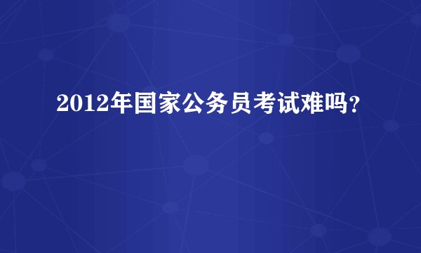 2012年国家公务员考试难吗？