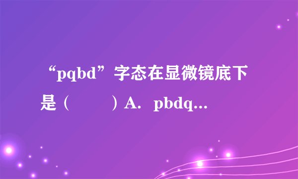 “pqbd”字态在显微镜底下是（　　）A．pbdqB．pbqdC．pqbdD．bpq