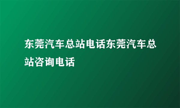 东莞汽车总站电话东莞汽车总站咨询电话