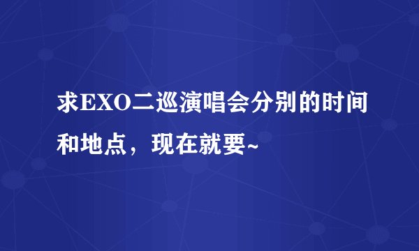 求EXO二巡演唱会分别的时间和地点，现在就要~